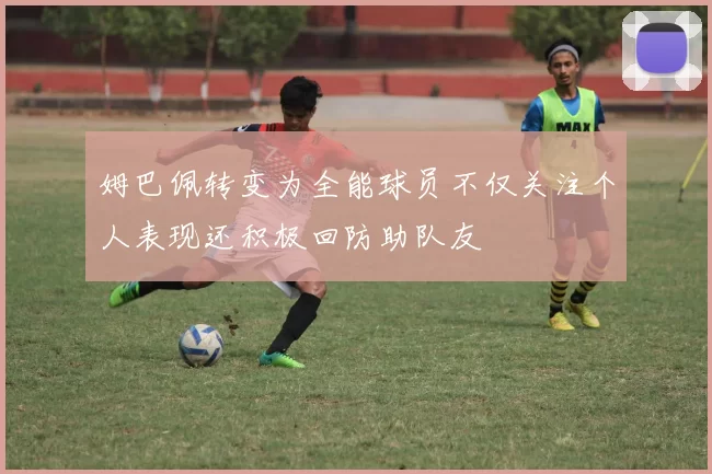 姆巴佩转变为全能球员不仅关注个人表现还积极回防助队友